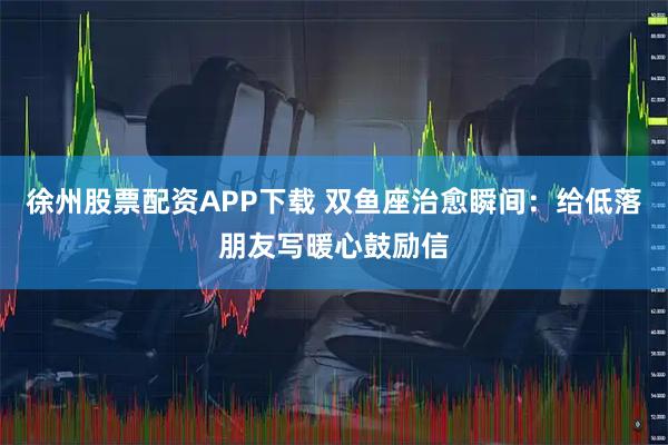 徐州股票配资APP下载 双鱼座治愈瞬间：给低落朋友写暖心鼓励信