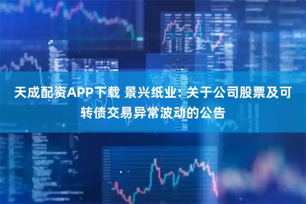 天成配资APP下载 景兴纸业: 关于公司股票及可转债交易异常波动的公告