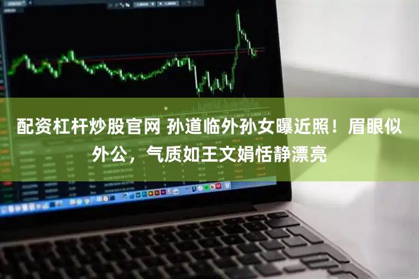 配资杠杆炒股官网 孙道临外孙女曝近照！眉眼似外公，气质如王文娟恬静漂亮