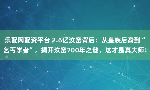 乐配网配资平台 2.6亿汝窑背后：从皇族后裔到“乞丐学者”，揭开汝窑700年之谜，这才是真大师！