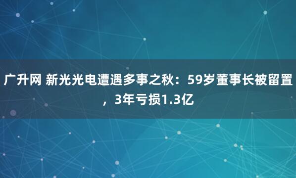广升网 新光光电遭遇多事之秋：59岁董事长被留置，3年亏损1.3亿