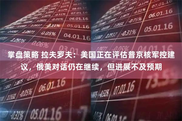 掌盘策略 拉夫罗夫：美国正在评估普京核军控建议，俄美对话仍在继续，但进展不及预期