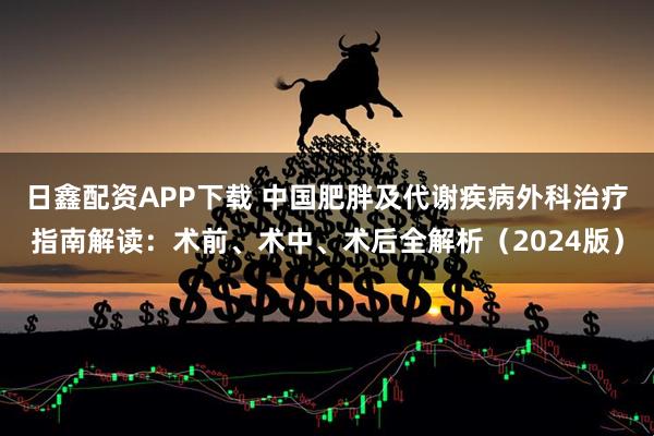 日鑫配资APP下载 中国肥胖及代谢疾病外科治疗指南解读：术前、术中、术后全解析（2024版）