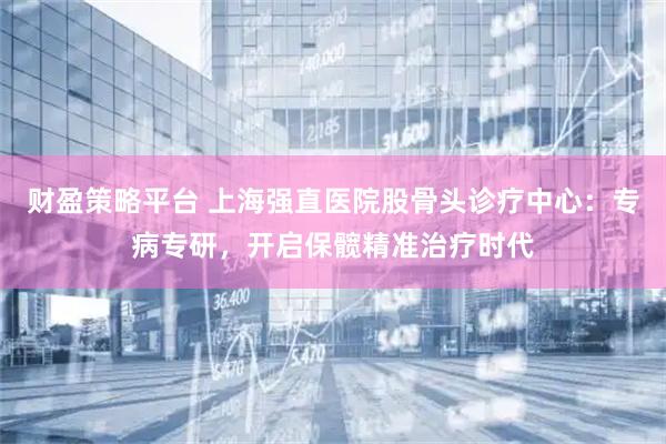 财盈策略平台 上海强直医院股骨头诊疗中心：专病专研，开启保髋精准治疗时代