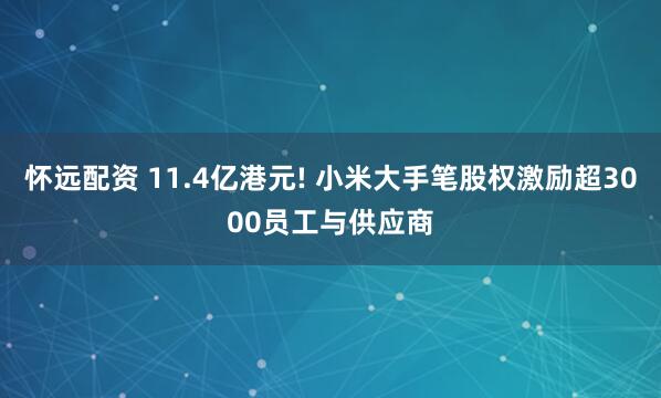 怀远配资 11.4亿港元! 小米大手笔股权激励超3000员工与供应商