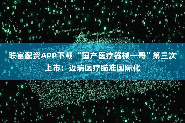 联富配资APP下载 “国产医疗器械一哥”第三次上市：迈瑞医疗瞄准国际化