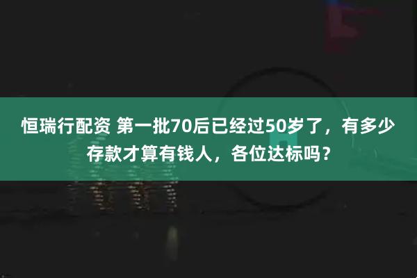 恒瑞行配资 第一批70后已经过50岁了，有多少存款才算有钱人，各位达标吗？