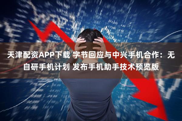 天津配资APP下载 字节回应与中兴手机合作：无自研手机计划 发布手机助手技术预览版