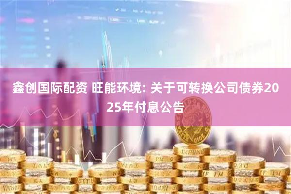鑫创国际配资 旺能环境: 关于可转换公司债券2025年付息公告