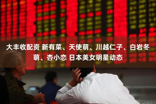 大丰收配资 新有菜、天使萌、川越仁子、白岩冬萌、杏小恋 日本美女明星动态