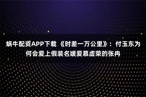 蜗牛配资APP下载 《时差一万公里》：付玉东为何会爱上假装名媛爱慕虚荣的张冉