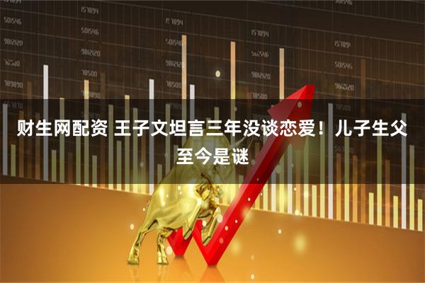 财生网配资 王子文坦言三年没谈恋爱！儿子生父至今是谜