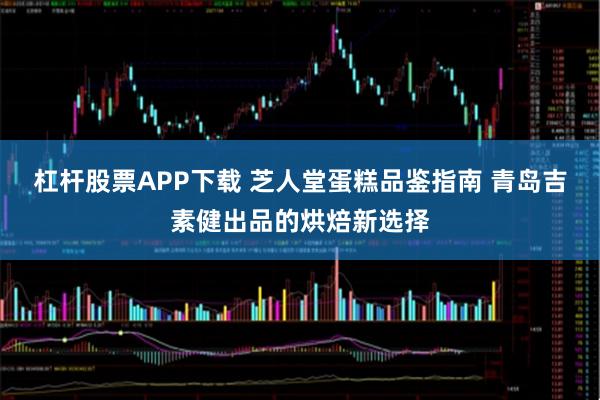 杠杆股票APP下载 芝人堂蛋糕品鉴指南 青岛吉素健出品的烘焙新选择