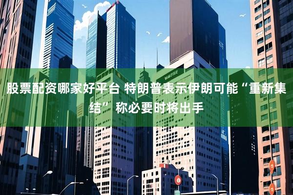 股票配资哪家好平台 特朗普表示伊朗可能“重新集结” 称必要时将出手