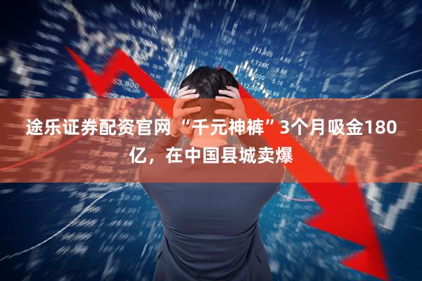 途乐证券配资官网 “千元神裤”3个月吸金180亿，在中国县城卖爆