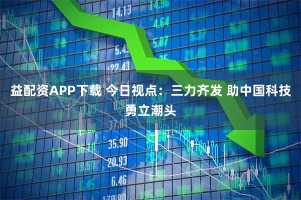 益配资APP下载 今日视点：三力齐发 助中国科技勇立潮头