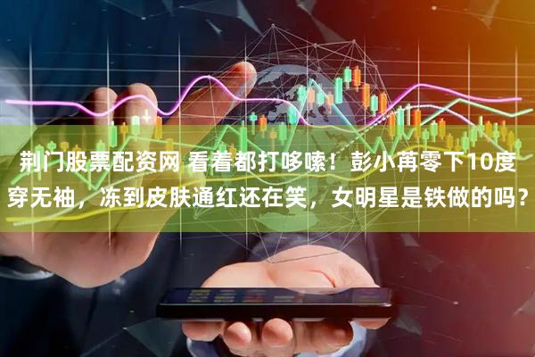 荆门股票配资网 看着都打哆嗦！彭小苒零下10度穿无袖，冻到皮肤通红还在笑，女明星是铁做的吗？