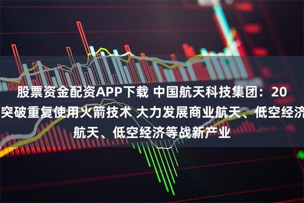 股票资金配资APP下载 中国航天科技集团：2026年要全力突破重复使用火箭技术 大力发展商业航天、低空经济等战新产业