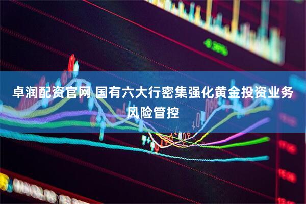 卓润配资官网 国有六大行密集强化黄金投资业务风险管控
