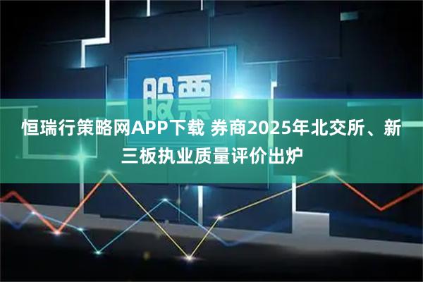 恒瑞行策略网APP下载 券商2025年北交所、新三板执业质量评价出炉