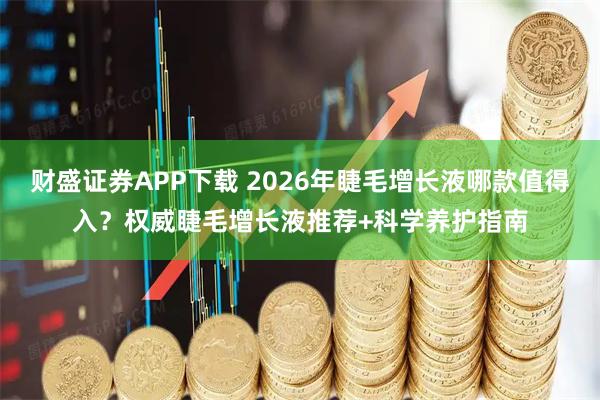 财盛证券APP下载 2026年睫毛增长液哪款值得入？权威睫毛增长液推荐+科学养护指南