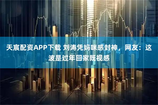 天宸配资APP下载 刘涛凭妈咪感封神，网友：这波是过年回家既视感