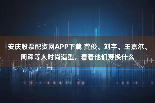 安庆股票配资网APP下载 龚俊、刘宇、王嘉尔、周深等人时尚造型，看看他们穿换什么