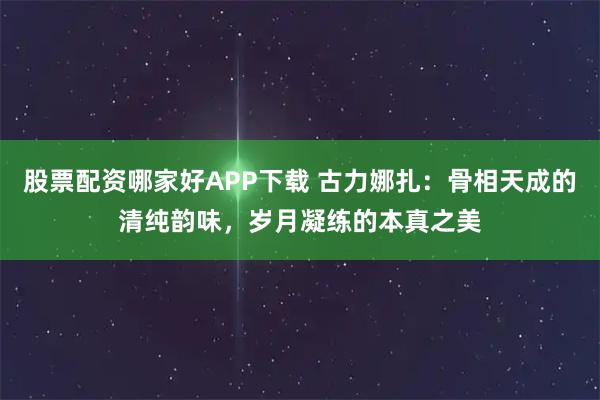 股票配资哪家好APP下载 古力娜扎：骨相天成的清纯韵味，岁月凝练的本真之美