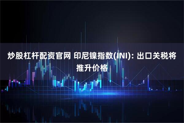 炒股杠杆配资官网 印尼镍指数(INI): 出口关税将推升价格